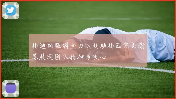 梅迪纳强调全力以赴助梅西完美谢幕展现团队精神与决心