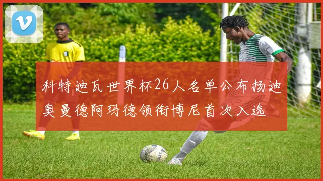 科特迪瓦世界杯26人名单公布扬迪奥曼德阿玛德领衔博尼首次入选