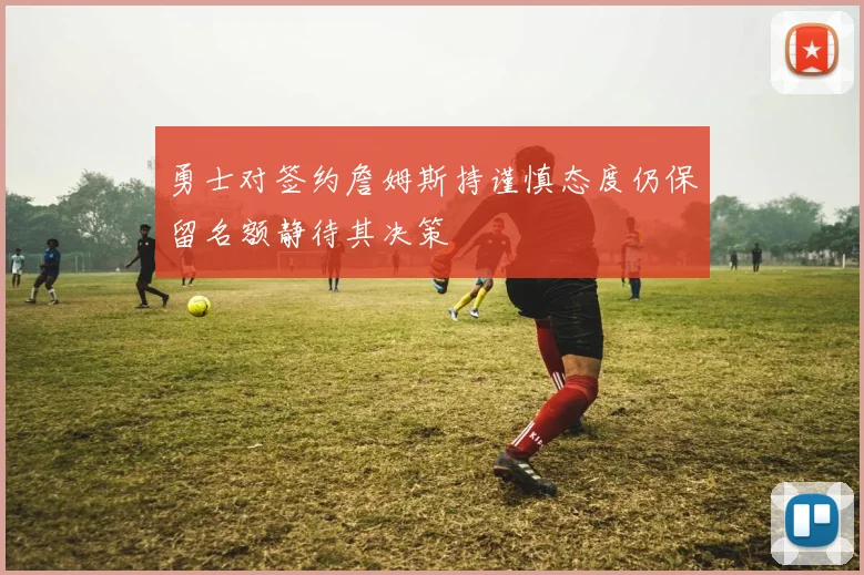 勇士对签约詹姆斯持谨慎态度仍保留名额静待其决策