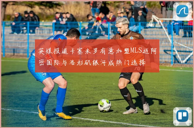 英媒报道卡塞米罗有意加盟MLS迈阿密国际与洛杉矶银河成热门选择