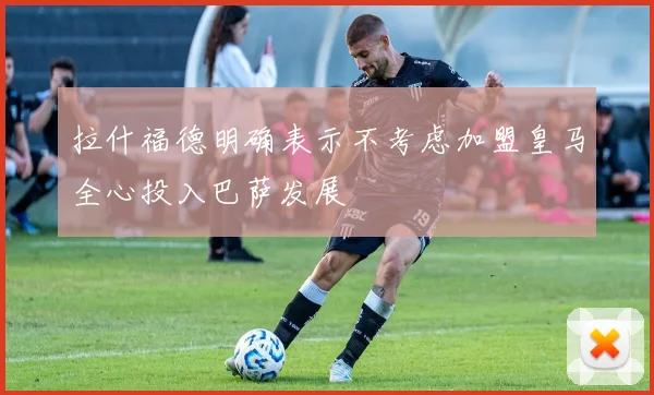 拉什福德明确表示不考虑加盟皇马全心投入巴萨发展