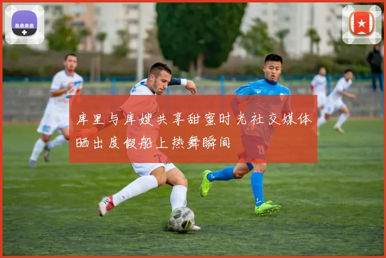 库里与库嫂共享甜蜜时光社交媒体晒出度假船上热舞瞬间