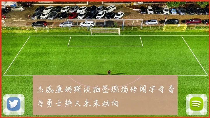 杰威廉姆斯谈抽签现场传闻字母哥与勇士热火未来动向