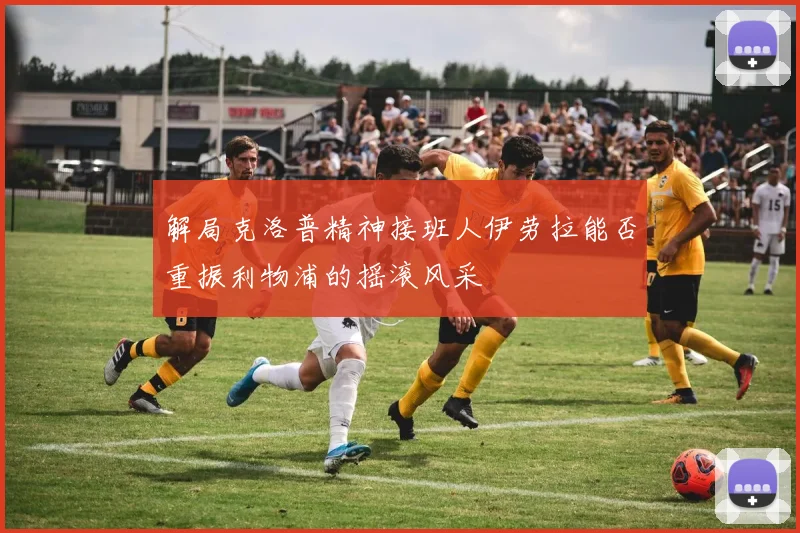 解局克洛普精神接班人伊劳拉能否重振利物浦的摇滚风采