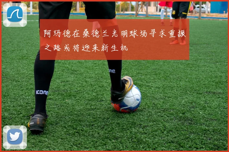 阿玛德在桑德兰光明球场寻求重振之路或将迎来新生机