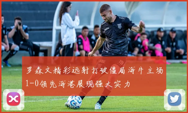 罗森文精彩远射打破僵局海牛主场1-0领先海港展现强大实力