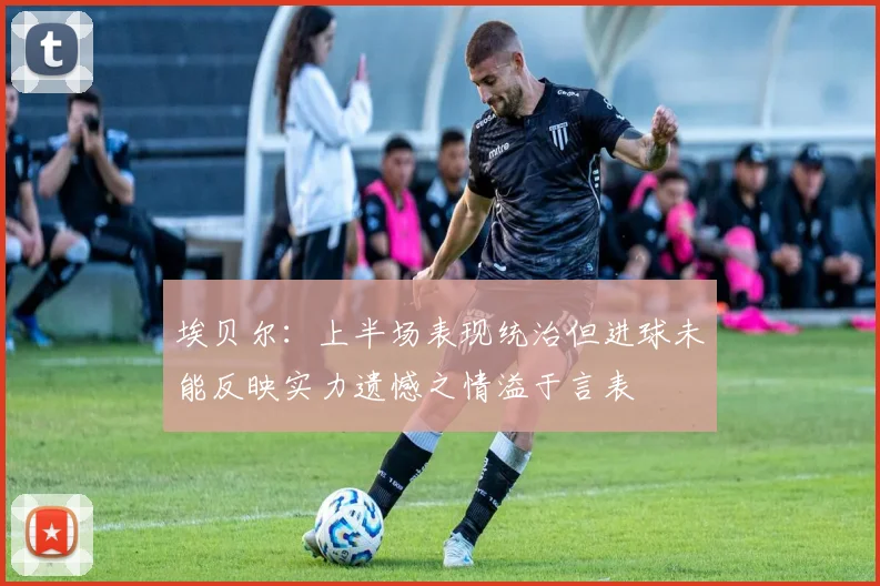 埃贝尔：上半场表现统治但进球未能反映实力遗憾之情溢于言表