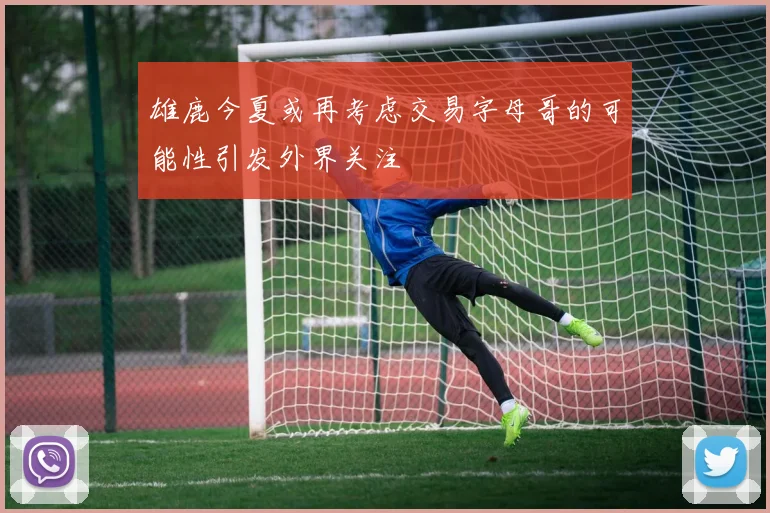 雄鹿今夏或再考虑交易字母哥的可能性引发外界关注